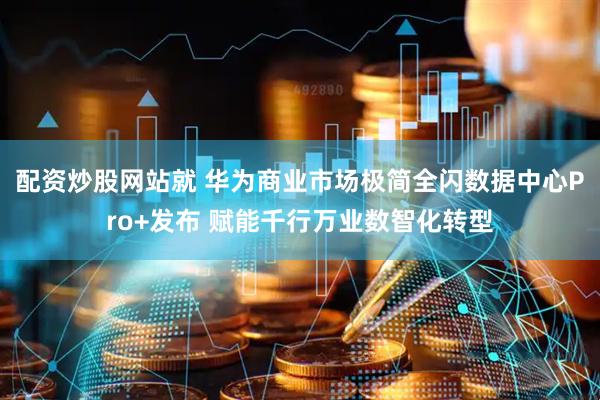 配资炒股网站就 华为商业市场极简全闪数据中心Pro+发布 赋能千行万业数智化转型