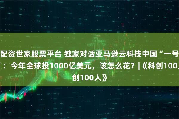 配资世家股票平台 独家对话亚马逊云科技中国“一号位”：今年全球投1000亿美元，该怎么花？|《科创100人》