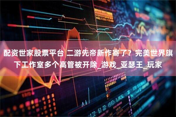 配资世家股票平台 二游先帝新作寄了？完美世界旗下工作室多个高管被开除_游戏_亚瑟王_玩家