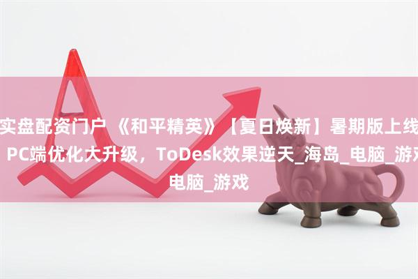 实盘配资门户 《和平精英》【夏日焕新】暑期版上线！PC端优化大升级，ToDesk效果逆天_海岛_电脑_游戏