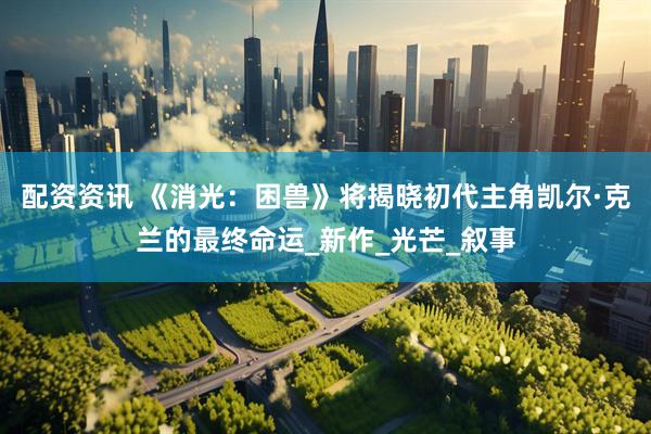 配资资讯 《消光：困兽》将揭晓初代主角凯尔·克兰的最终命运_新作_光芒_叙事