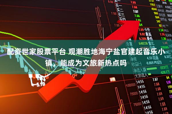 配资世家股票平台 观潮胜地海宁盐官建起音乐小镇，能成为文旅新热点吗