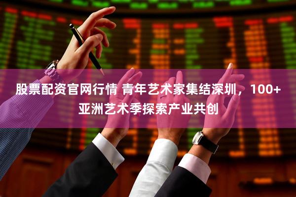 股票配资官网行情 青年艺术家集结深圳，100+亚洲艺术季探索产业共创