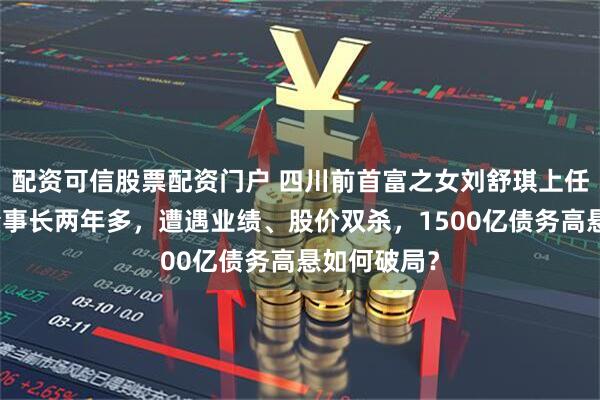 配资可信股票配资门户 四川前首富之女刘舒琪上任通威股份董事长两年多，遭遇业绩、股价双杀，1500亿债务高悬如何破局？