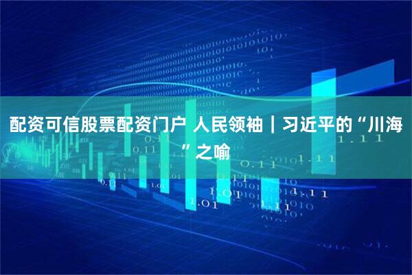 配资可信股票配资门户 人民领袖｜习近平的“川海”之喻