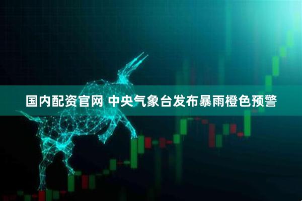 国内配资官网 中央气象台发布暴雨橙色预警