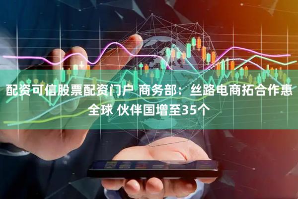 配资可信股票配资门户 商务部：丝路电商拓合作惠全球 伙伴国增至35个