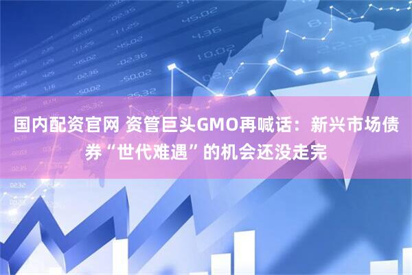 国内配资官网 资管巨头GMO再喊话：新兴市场债券“世代难遇”的机会还没走完
