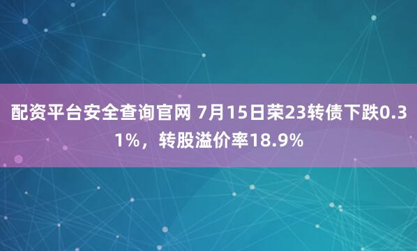 配资平台安全查询官网 7月15日荣23转债下跌0.31%，转股溢价率18.9%