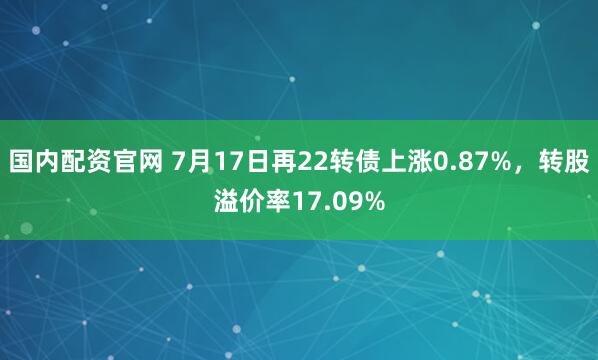 国内配资官网 7月17日再22转债上涨0.87%，转股溢价率17.09%