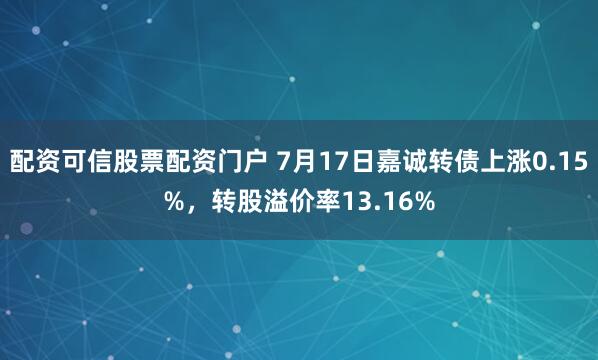 配资可信股票配资门户 7月17日嘉诚转债上涨0.15%，转股溢价率13.16%