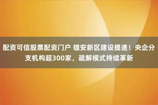 配资可信股票配资门户 雄安新区建设提速！央企分支机构超300家，疏解模式持续革新