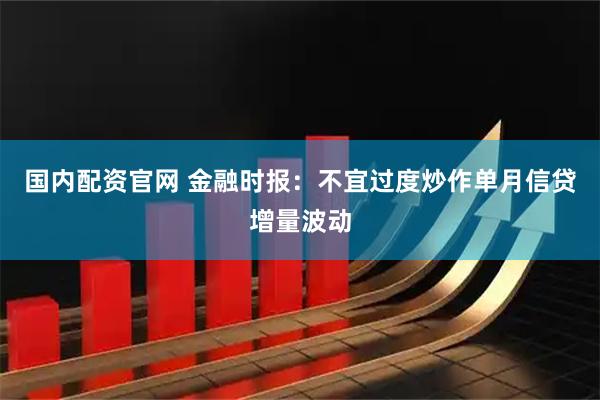 国内配资官网 金融时报：不宜过度炒作单月信贷增量波动