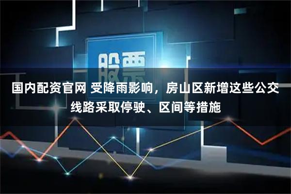 国内配资官网 受降雨影响，房山区新增这些公交线路采取停驶、区间等措施