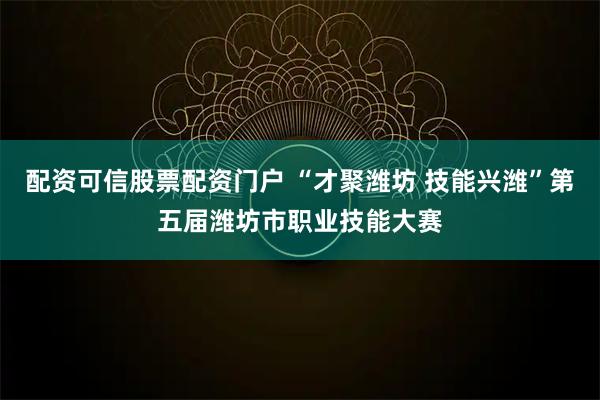 配资可信股票配资门户 “才聚潍坊 技能兴潍”第五届潍坊市职业技能大赛