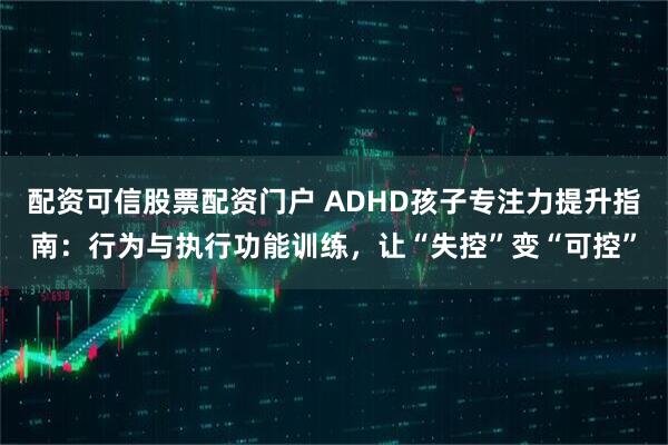 配资可信股票配资门户 ADHD孩子专注力提升指南：行为与执行功能训练，让“失控”变“可控”
