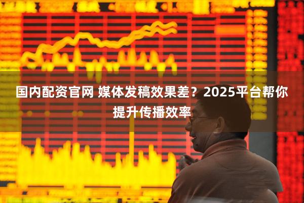 国内配资官网 媒体发稿效果差？2025平台帮你提升传播效率