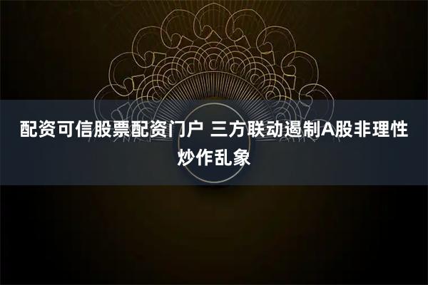 配资可信股票配资门户 三方联动遏制A股非理性炒作乱象
