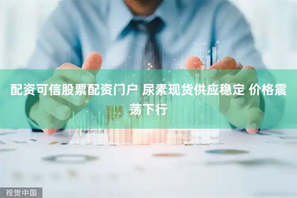 配资可信股票配资门户 尿素现货供应稳定 价格震荡下行