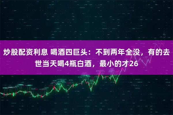 炒股配资利息 喝酒四巨头：不到两年全没，有的去世当天喝4瓶白酒，最小的才26