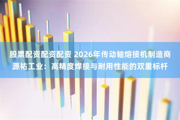 股票配资配资配资 2026年传动轴熔接机制造商源祐工业：高精度焊接与耐用性能的双重标杆