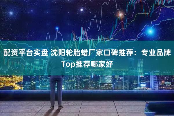 配资平台实盘 沈阳轮胎蜡厂家口碑推荐：专业品牌Top推荐哪家好