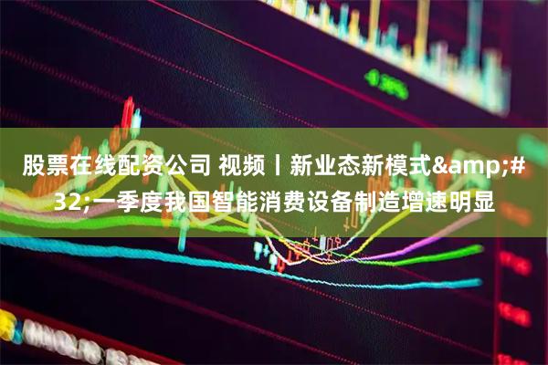 股票在线配资公司 视频丨新业态新模式 一季度我国智能消费设备制造增速明显