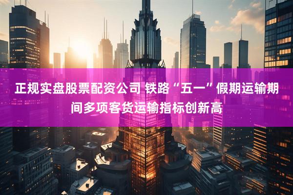 正规实盘股票配资公司 铁路“五一”假期运输期间多项客货运输指标创新高