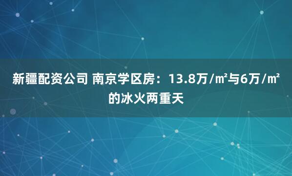 新疆配资公司 南京学区房：13.8万/㎡与6万/㎡的冰火两重天